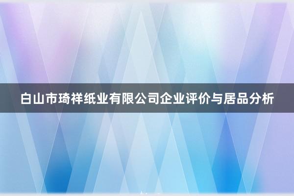 白山市琦祥纸业有限公司企业评价与居品分析